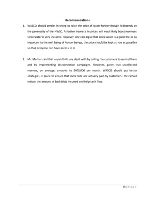45 | P a g e
Recommendations
1. WASCO should persist in trying to raise the price of water further though it depends on
the generosity of the NWSC. A further increase in prices will most likely boost revenues
since water is very inelastic. However, one can argue that since water is a good that is so
important to the well being of human beings, the price should be kept as low as possible
so that everyone can have access to it.
2. Mr. Martial said that unpaid bills are dealt with by calling the customers to remind them
and by implementing disconnection campaigns. However, given that uncollected
revenue, on average, amounts to $400,000 per month. WASCO should put better
strategies in place to ensure that more bills are actually paid by customers. This would
reduce the amount of bad debts incurred and help cash flow.
 
