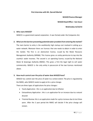 48 | P a g e
First Interview with Mr. Darnell Martial
WASCO Finance Manager
WASCO Head Office – San-Souci
Wednesday 11/12/13
1. Who owns WASCO?
WASCO is a government owned corporation. It was formed under the Companies Act.
2. What are the barriers preventing potential water providers from entering the market?
The main barrier to entry is the exorbitantly high startup cost involved in setting up a
water network. Moreover there are licenses that one needs to obtain in order to enter
the market. The first is an abstraction license, issued by the Water Resource
Management Authority (WRMA). This license gives an entity permission to tap into the
country’s water reserves. The second is an operating license, issued by the National
Water & Sewerage Authority (NWSC). This gives a firm the legal right to sell water
commercially. WASCO is the only entity in possession of the two licenses mentioned
above.
3. How much control over the price of water does WASCO have?
WASCO has control over the price of water to a certain extent. The price is regulated by
the NWSC, who WASCO needs to apply to for a price change.
There are three types of applications for price changes:
 Yearly Application : this is an application due to inflation
 Extraordinary Application : this is an application for an increase due to a natural
disaster
 Triennial Review: this is an application made for a price increase due to last three
years. After the 3 year period the NWSC will decide if the price change will
remain.
 