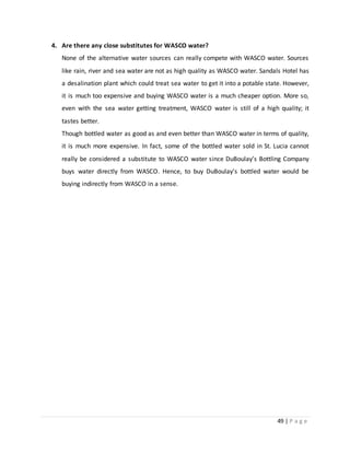 49 | P a g e
4. Are there any close substitutes for WASCO water?
None of the alternative water sources can really compete with WASCO water. Sources
like rain, river and sea water are not as high quality as WASCO water. Sandals Hotel has
a desalination plant which could treat sea water to get it into a potable state. However,
it is much too expensive and buying WASCO water is a much cheaper option. More so,
even with the sea water getting treatment, WASCO water is still of a high quality; it
tastes better.
Though bottled water as good as and even better than WASCO water in terms of quality,
it is much more expensive. In fact, some of the bottled water sold in St. Lucia cannot
really be considered a substitute to WASCO water since DuBoulay’s Bottling Company
buys water directly from WASCO. Hence, to buy DuBoulay’s bottled water would be
buying indirectly from WASCO in a sense.
 