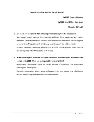 50 | P a g e
Second Interview with Mr. Darnell Martial
WASCO Finance Manager
WASCO Head Office – San-Souci
Thursday 23/01/14
5. Are there any seasonal factors affecting water consumption for any sector?
Boat arrivals usually increase from November to March. These months are very cold in
temperate countries hence you find that more tourists will come to St. Lucia during this
period of time. The peak month is February which is usually the coldest month.
Incidents happened concerning boats in 2012; a tourist from a boat was killed. Hence a
few boats pulled out but they came back in 2013.
6. Water consumption after the price rise actually increased for some months in 2013
compared to 2012. What are some possible reasons for this?
Government consumption might be higher because of expansion; the government
creating new office spaces.
Domestic consumption always goes up because there are always new subdivisions
(houses and housing developments) to supply water to.
 