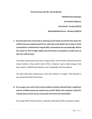 51 | P a g e
Third Interview with Mr. Darnell Martial
WASCO Finance Manager
Via Email & Telephone
Sent (Email) – Sunday 9/03/14
Replied (Mobile Phone) – Monday 10/03/14
7. Has there been the construction or opening of new hotels around the time when the
tariff increase was implemented? If not, what else could explain the increase in hotel
consumption? I realized that in August 2013, consumption was unusually high. What is
the reason for this? It might explain why hotel water consumption actually went up
after the tariff increase.
Two hotels experienced severe leaks in August 2013. The first hotel suffered the leak for
several months as they weren’t able to find it. However it got so bad by August, that
they called in a WASCO leak detection crew in September to fix the problem.
The other hotel which experienced a leak only suffered it in August. They detected it
very quickly and fixed it themselves.
8. On average, how much of the revenue billed is actually collected? Does a significant
amount of billed revenue go unpaid every month? What is the company's policy for
treating these arrears? Do you eventually write them off as bad debts?
On average, 90% of billed revenue is collected, meaning that 10% usually goes unpaid.
 