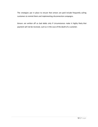 52 | P a g e
The strategies put in place to ensure that arrears are paid include frequently calling
customers to remind them and implementing disconnection campaigns.
Arrears are written off as bad debts only if circumstances make it highly likely that
payment will not be received, such as in the case of the death of a customer.
 