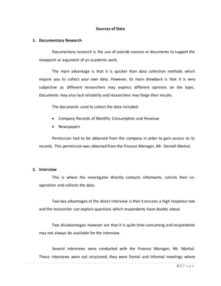 6 | P a g e
Sources of Data
1. Documentary Research
Documentary research is the use of outside sources or documents to support the
viewpoint or argument of an academic work.
The main advantage is that it is quicker than data collection methods which
require you to collect your own data. However, its main drawback is that it is very
subjective as different researchers may express different opinions on the topic.
Documents may also lack reliability and researchers may forge their results.
The documents used to collect the data included:
 Company Records of Monthly Consumption and Revenue
 Newspapers
Permission had to be obtained from the company in order to gain access to its
records. This permission was obtained from the Finance Manager, Mr. Darnell Martial.
2. Interview
This is where the investigator directly contacts informants, solicits their co-
operation and collects the data.
Two key advantages of the direct interview is that it ensures a high response rate
and the researcher can explain questions which respondents have doubts about.
Two disadvantages however are that it is quite time-consuming and respondents
may not always be available for the interview.
Several interviews were conducted with the Finance Manager, Mr. Martial.
These interviews were not structured; they were formal and informal meetings where
 