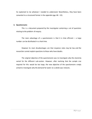 7 | P a g e
he explained to me whatever I needed to understand. Nevertheless, they have been
converted to a structured format in the appendix (pgs 48 – 52).
3. Questionnaire
This is a document prepared by the investigator containing a set of questions
relating to the problem of enquiry.
The main advantage of a questionnaire is that it is time efficient – a large
number can be distributed in a short time.
However its main disadvantages are that response rates may be low and the
researcher cannot explain questions to those who have doubts.
The original objective of the questionnaire was to investigate why the elasticity
varied for the different sub-sectors. However, after realizing that the sample size
required for this would be too large, the new objective of the questionnaire simply
aimed to investigate why the demand for water on a whole was inelastic.
 