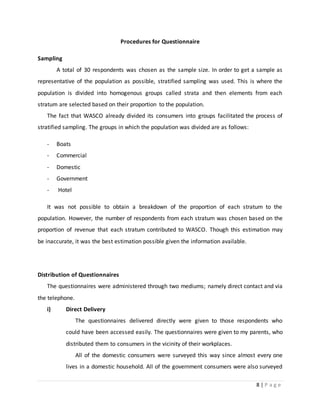 8 | P a g e
Procedures for Questionnaire
Sampling
A total of 30 respondents was chosen as the sample size. In order to get a sample as
representative of the population as possible, stratified sampling was used. This is where the
population is divided into homogenous groups called strata and then elements from each
stratum are selected based on their proportion to the population.
The fact that WASCO already divided its consumers into groups facilitated the process of
stratified sampling. The groups in which the population was divided are as follows:
- Boats
- Commercial
- Domestic
- Government
- Hotel
It was not possible to obtain a breakdown of the proportion of each stratum to the
population. However, the number of respondents from each stratum was chosen based on the
proportion of revenue that each stratum contributed to WASCO. Though this estimation may
be inaccurate, it was the best estimation possible given the information available.
Distribution of Questionnaires
The questionnaires were administered through two mediums; namely direct contact and via
the telephone.
i) Direct Delivery
The questionnaires delivered directly were given to those respondents who
could have been accessed easily. The questionnaires were given to my parents, who
distributed them to consumers in the vicinity of their workplaces.
All of the domestic consumers were surveyed this way since almost every one
lives in a domestic household. All of the government consumers were also surveyed
 