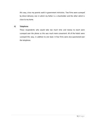 9 | P a g e
this way, since my parents work in government ministries. Two firms were surveyed
by direct delivery; one in which my father is a shareholder and the other which is
close to my home.
ii) Telephone
Those respondents who would take too much time and money to reach were
surveyed over the phone as this was much more convenient. All of the hotels were
surveyed this way, in addition to one boat. A few firms were also questioned over
the telephone.
 