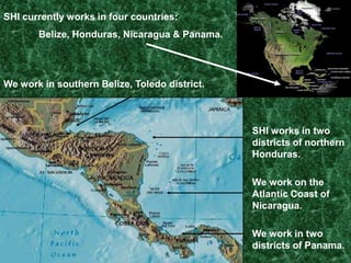SHI currently works in four countries:	Belize, Honduras, Nicaragua & Panama.We work in southern Belize, Toledo district.SHI works in two districts of northern Honduras.We work on the Atlantic Coast of Nicaragua.We work in two districts of Panama.