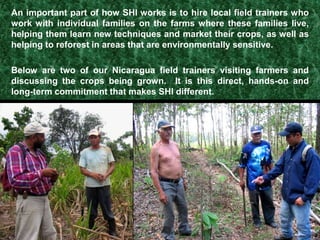 Slash-and-burn agriculture destroys forests and forces farming families off their land.Farmers are hungry for information on alternatives to slash-and-burn farming that provide a decent quality of life for their families and communities.Sustainable Harvest International was incorporated as a nonprofit in May 1997 to help farmers adopt those alternatives.