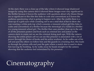 At the start, there was a close-up of the lake where it showed large shadowed
images by using this camera shot it showed these images were very significant to
the thriller because it leaves the audience with questions about why theses things
are so significant in this film this links to code and conventions as it leaves the
audience questioning what is going to happen next. After the credits there is a
close-up of a girls eyes while zooming out to see a mid shot of her to show she
was wearing a white polo top which connotes a innocent school girl this links to
codes and conventions of a thriller because the stereotype of a victim in a thriller
is a young innocent school girl. The thriller then uses another close up in the cell
of all the prisoners posters and book such as criminal law and justice as the
camera starts to zoom out we see the criminal doing push ups. With the camera
showing the entire prison cell we can see this prisoner is associated with a lot of
power through his choice of books and his active workout. As he walks out of his
cell and past the others we follow him and the guards in a tracking shot, this leads
us through the prison cells and past the gate where a match shot is used to show
him leaving the building. As he walks away he heads straight for the camera
showing that the audience feel intimidated by his presence.
Cinematography
 