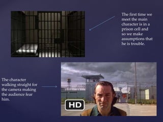 The first time we
meet the main
character is in a
prison cell and
so we make
assumptions that
he is trouble.
The character
walking straight for
the camera making
the audience fear
him.
 