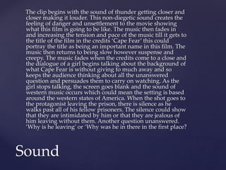 The clip begins with the sound of thunder getting closer and
closer making it louder. This non-diegetic sound creates the
feeling of danger and unsettlement to the movie showing
what this film is going to be like. The music then fades in
and increasing the tension and pace of the music till it gets to
the title of the film in the credits ‘Cape Fear’ this could
portray the title as being an important name in this film. The
music then returns to being slow however suspense and
creepy. The music fades when the credits come to a close and
the dialogue of a girl begins talking about the background of
what Cape Fear is without giving to much away and so
keeps the audience thinking about all the unanswered
question and persuades them to carry on watching. As the
girl stops talking, the screen goes blank and the sound of
western music occurs which could mean the setting is based
around the western states of America. When the shot goes to
the protagonist leaving the prison, there is silence as he
walks past all of his fellow prisoners. The silence could show
that they are intimidated by him or that they are jealous of
him leaving without them. Another question unanswered.
‘Why is he leaving’ or ‘Why was he in there in the first place?
Sound
 