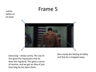 Justice                           Frame 5
tattoo on
his back.




                                            Bars create the feeling of safety
  Exercising – shows vanity. The size of
                                            and that he is trapped away.
  him gives the impression that he
  does this regularly. This gives a sense
  of routine, and we get an idea of just
  how long he has been there.
 