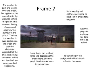 The weather is
 dark and stormy
 over the prison,          Frame 7                     He is wearing old
but appears to be                                      clothes, suggesting he
more clear in the                                      has been in prison for a
 distance behind                                       long time
 the prison. This
 creates a feeling
   of doom and
                                                                     Weather
   misery which
                                                                     prepares
  surrounds the
                                                                     audience
 prison. The fact
                                                                      for dark
  the weather is
                                                                     times to
even darker past
                                                                       follow
  the prison and
      over the
     character
suggests that the    Long shot – can see how
prison is nothing    large and depressing the      The lightening in the
compared to him        prison looks, and how     background adds dramatic
and foreshadows      small the character looks      effect to the scene
  something bad            in comparison
    happening.
 