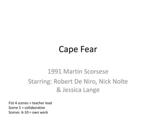 Cape Fear

                   1991 Martin Scorsese
            Starring: Robert De Niro, Nick Nolte
                       & Jessica Lange
Fist 4 scenes = teacher lead
Scene 5 = collaborative
Scenes 6-10 = own work
 