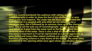 • Scorsese heavily bombards the audience with editing and
cinematography in order to show the feel of this thriller. This is seen
when a two shot happens. The water has not been removed from the
shot however it is coupled with only what we can believe to be a
characters face, this is followed by an extreme close up of the characters
nose. This is not the only use of cinematography used as a shot reverse
shot occurs as it goes from the water back to the face shot and then
obviously back to the water. There is also a shot of a hand in this scene.
This hand is important as it can be represented as a use of aggression as
guns, knifes and many other violent methods are used by the hands
therefore showing violence is a key theme of the thriller. The water takes
prevalence in this opening which once again shows an unknown theme
 