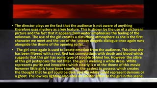 • The director plays on the fact that the audience is not aware of anything
therefore uses mystery as a key feature. This is shown by the use of a picture in
picture and the fact that it appears from water emphasises the feeling of the
unknown. The use of the girl creates a disturbing atmosphere as she is the first
character we meet and the use of the uneasy diegetic dialogue once again runs
alongside the theme of the opening so far.
• The girl once again is used to create emotion from the audience. This time she
has been filtered with a red. Red has connotations with death and blood which
suggests that this girl has some type of trouble behind her. However the attire
of this girl juxtaposes the red filter. The girl is wearing a white dress. White
represents purity and innocence which clearly is n ot the theme of this movie
however little girls have been known as the easiest to possess which creates
the thought that he girl could be dark and the white could represent demons or
a ghost. The low key lighting also adds an sinister affect to the girl in this scene.
 
