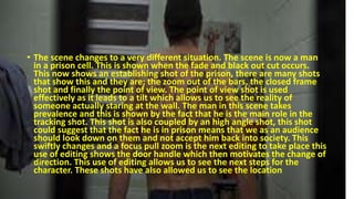 • The scene changes to a very different situation. The scene is now a man
in a prison cell. This is shown when the fade and black out cut occurs.
This now shows an establishing shot of the prison, there are many shots
that show this and they are; the zoom out of the bars, the closed frame
shot and finally the point of view. The point of view shot is used
effectively as it leads to a tilt which allows us to see the reality of
someone actually staring at the wall. The man in this scene takes
prevalence and this is shown by the fact that he is the main role in the
tracking shot. This shot is also coupled by an high angle shot, this shot
could suggest that the fact he is in prison means that we as an audience
should look down on them and not accept him back into society. This
swiftly changes and a focus pull zoom is the next editing to take place this
use of editing shows the door handle which then motivates the change of
direction. This use of editing allows us to see the next steps for the
character. These shots have also allowed us to see the location
 