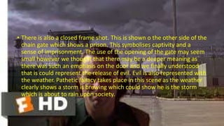 • There is also a closed frame shot. This is shown o the other side of the
chain gate which shows a prison. This symbolises captivity and a
sense of imprisonment. The use of the opening of the gate may seem
small however we thought that there may be a deeper meaning as
there was such an emphasis on the door and we finally understood
that is could represent the release of evil. Evil is also represented with
the weather. Pathetic fallacy takes place in this scene as the weather
clearly shows a storm is brewing which could show he is the storm
which is about to rain upon society.
 