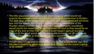 • The title sequence opens with a rain storm brewing which would not
surprise the average viewer as a storm is a common convention in thrillers.
The dark skies of the scene represents an unsure atmosphere and will drive
fear into the viewer, this coupled with the diegetic soundtrack of the
thunder allows a sinister feel. The use of a sudden diegetic soundtrack
would startle the viewer and leave the viewer on ease as they would be on
edge of the seat as they may feel like it could happen again at any time.
The use of the quick paced string music suddenly being cut off once again
would create unease as that usually signifies something is going to happen
but it does not.
• The girl plays a huge part in setting the tone for the movie as she says that
the lake is mystifying which now shows that the tone of the movie is going
to be sinister.
 