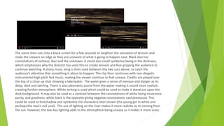 The scene then cuts into a black screen for a few seconds to heighten the sensation of tension and
make the viewers on edge as they are unaware of what is going to happen next. Black also has
connotations of evilness, fear and the unknown, it could also could symbolise being in the darkness,
which emphasises why the director has used this to create tension and fear gripping the audience to
continue watching. A sharp music sting is then used between the two cuts above, to catch the
audience’s attention that something is about to happen. The clip then continues with non-diegetic
instrumental high pitch fast music, making the viewer continue to feel unease. Credits are played over
the top of a close up shot showing a lake/water. The water gives a sense of menace and danger as its
deep, dark and swirling. There is also pleonastic sound from the water making it sound more realistic
creating further atmosphere. White writing is used which could be used to make it stand out upon the
dark background. It may also be used as a contrast between the connotations of white being innocence,
purity, and goodness, while black is the opposite giving negative connotations said previously. This
could be used to foreshadow and symbolise the characters later shown (the young girl in white and
perhaps the man’s evil soul). The use of lighting on the river makes it more realistic as its coming from
the sun. however, the low-key lighting adds to the atmosphere being uneasy as it makes it more scary.
 