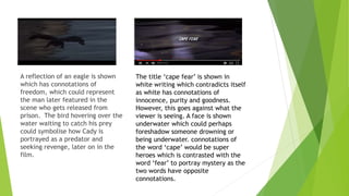 A reflection of an eagle is shown
which has connotations of
freedom, which could represent
the man later featured in the
scene who gets released from
prison. The bird hovering over the
water waiting to catch his prey
could symbolise how Cady is
portrayed as a predator and
seeking revenge, later on in the
film.
The title ‘cape fear’ is shown in
white writing which contradicts itself
as white has connotations of
innocence, purity and goodness.
However, this goes against what the
viewer is seeing. A face is shown
underwater which could perhaps
foreshadow someone drowning or
being underwater. connotations of
the word ‘cape’ would be super
heroes which is contrasted with the
word ‘fear’ to portray mystery as the
two words have opposite
connotations.
 
