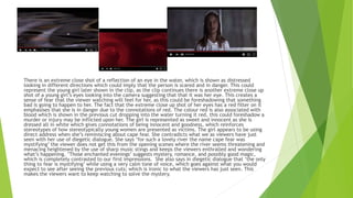 There is an extreme close shot of a reflection of an eye in the water, which is shown as distressed
looking in different directions which could imply that the person is scared and in danger. This could
represent the young girl later shown in the clip, as the clip continues there is another extreme close up
shot of a young girl’s eyes looking into the camera suggesting that that it was her eye. This creates a
sense of fear that the viewer watching will feel for her, as this could be foreshadowing that something
bad is going to happen to her. The fact that the extreme close up shot of her eyes has a red filter on it
emphasises that she is in danger due to the connotations of red. The colour red is also associated with
blood which is shown in the previous cut dropping into the water turning it red, this could foreshadow a
murder or injury may be inflicted upon her. The girl is represented as sweet and innocent as she is
dressed all in white which gives connotations of being innocent and goodness, which reinforces
stereotypes of how stereotypically young women are presented as victims. The girl appears to be using
direct address when she’s reminiscing about cape fear. She contradicts what we as viewers have just
seen with her use of diegetic dialogue. She says ‘for such a lovely river the name cape fear was
mystifying’ the viewer does not get this from the opening scenes where the river seems threatening and
menacing heightened by the use of sharp music stings and keeps the viewers enthralled and wondering
what’s happening. ’Those enchanted evenings’ suggests mystery, romance, and possibly good magic,
which is completely contrasted to our first impressions. She also says in diegetic dialogue that ‘the only
thing to fear is mystifying’ while using a very calm tone of voice, which goes against what you would
expect to see after seeing the previous cuts; which is ironic to what the viewers has just seen. This
makes the viewers want to keep watching to solve the mystery.
 