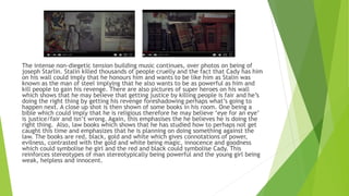 The intense non-diegetic tension building music continues, over photos on being of
joseph Starlin. Stalin killed thousands of people cruelly and the fact that Cady has him
on his wall could imply that he honours him and wants to be like him as Stalin was
known as the man of steel implying that he also wants to be as powerful as him and
kill people to gain his revenge. There are also pictures of super heroes on his wall
which shows that he may believe that getting justice by killing people is fair and he’s
doing the right thing by getting his revenge foreshadowing perhaps what’s going to
happen next. A close up shot is then shown of some books in his room. One being a
bible which could imply that he is religious therefore he may believe ‘eye for an eye’
is justice/fair and isn’t wrong. Again, this emphasises the he believes he is doing the
right thing. Also, law books which shows that he has studied how to perhaps not get
caught this time and emphasizes that he is planning on doing something against the
law. The books are red, black, gold and white which gives connotations of power,
evilness, contrasted with the gold and white being magic, innocence and goodness
which could symbolise he girl and the red and black could symbolise Cady. This
reinforces stereotypes of man stereotypically being powerful and the young girl being
weak, helpless and innocent.
 