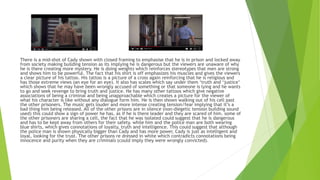 There is a mid-shot of Cady shown with closed framing to emphasise that he is in prison and locked away
from society making building tension as its implying he is dangerous but the viewers are unaware of why
he is there creating more mystery. He is doing weights which reinforces stereotypes that men are strong
and shows him to be powerful. The fact that his shirt is off emphasizes his muscles and gives the viewers
a clear picture of his tattoo. His tattoo is a picture of a cross again reinforcing that he is religious and
has those extreme views (an eye for an eye). It also has scales which say under them ‘truth and ‘justice’
which shows that he may have been wrongly accused of something or that someone is lying and he wants
to go and seek revenge to bring truth and justice. He has many other tattoos which give negative
associations of being a criminal and being unapproachable which creates a picture for the viewer of
what his character is like without any dialogue form him. He is then shown walking out of his cell past
the other prisoners. The music gets louder and more intense creating tension/fear implying that it’s a
bad thing him being released. All of the other prisons are in silence (non-diegetic tension building sound
used) this could show a sign of power he has, as if he is there leader and they are scared of him. some of
the other prisoners are sharing a cell, the fact that he was isolated could suggest that he is dangerous
and has to be kept away from others for their safety. while him and the police man are both wearing
blue shirts, which gives connotations of loyalty, truth and intelligence. This could suggest that although
the police man is shown physically bigger than Cady and has more power, Cady is just as intelligent and
loyal, looking for the trust. The other prisons re dressed in white which contradicts connotations being
innocence and purity when they are criminals (could imply they were wrongly convicted).
 