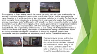Pleonastic sound is used on the door
shutting on the other prisoners to
emphasise that he has been released
and they are still locked away as he
was. A close up shot is used of the
gate to emphasise that he was locked
in and he is now being released.
The protagonist is shown walking towards the camera, the police man says ‘many people coming for
you cady’ in diegetic dialogue with a concerning tone of voice. The fact that he addresses him by
name shows that he is well known in the prison, which could imply that he is trouble. The fact that no
one is coming for him creates tension as it makes the viewers wonder why keeping them on edge. He
also says ‘you got your books’ and he replies with ‘already read them’ emphasizing that he has studied
them and is ready to act on his revenge plan. He is wearing green and brown which gives connotations
of harmony and warmth, which contradicts with other stereotypes we have previously seen him
associated with. This keeps mystery for the viewers. As he is walking out of the prison the weather is
shown to turn stormy with lighting, and diegetic sound of the storm making it more realistic. Storms
are usually associated with negative connotations of being scary, dangerous, powerful and
troublesome. This could symbolise him emphasising that he shouldn’t be released into society.
 