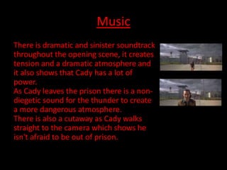 Music
There is dramatic and sinister soundtrack
throughout the opening scene, it creates
tension and a dramatic atmosphere and
it also shows that Cady has a lot of
power.
As Cady leaves the prison there is a non-
diegetic sound for the thunder to create
a more dangerous atmosphere.
There is also a cutaway as Cady walks
straight to the camera which shows he
isn't afraid to be out of prison.
 