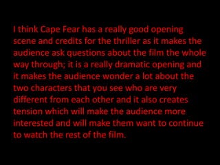 I think Cape Fear has a really good opening
scene and credits for the thriller as it makes the
audience ask questions about the film the whole
way through; it is a really dramatic opening and
it makes the audience wonder a lot about the
two characters that you see who are very
different from each other and it also creates
tension which will make the audience more
interested and will make them want to continue
to watch the rest of the film.
 