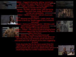 Water – Suggests drowning, setting, cannot see
      what is in the water (fear of the unknown)
   Bird – Eagle, a predator – This may suggest that
             Cody is a hunter like the eagle
   Sound – Thunder, sinister music, also menacing
    Images – Eye, teeth face, body, Black & white
                 cannot see completely
    Colour – Water turns red – red can mean evil,
                       dangerous
  Girl – Wearing school uniform – Looks smart, top
  button is done up (could suggest she is innocent
                        and pure)
 Images – Famous historical figures – All killers and
         rulers (could suggest his inspirations)
         Music- Sinister music (builds tension)
Images – Tattoo – The scales of justice hanging from
a cross (could suggest that he feels justice has been
                    taken from him)
         Setting – Thunder as Cady leaves jail
 Cady – He is doing ‘dips’ in the first scene when we
  see him; he has a lot of books which shows he is
educated and a lot of tattoos on his arms suggesting
                         he hard.
  Cady also looks like he has more power than the
  police officer when he is walking out also all the
 other prisoners do not shout a word at him which
  could show that he is either respected or feared.
 