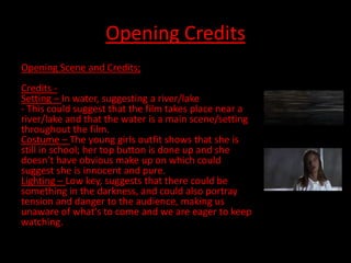 Opening Credits
Opening Scene and Credits;
Credits -
Setting – In water, suggesting a river/lake
- This could suggest that the film takes place near a
river/lake and that the water is a main scene/setting
throughout the film.
Costume – The young girls outfit shows that she is
still in school; her top button is done up and she
doesn’t have obvious make up on which could
suggest she is innocent and pure.
Lighting – Low key, suggests that there could be
something in the darkness, and could also portray
tension and danger to the audience, making us
unaware of what's to come and we are eager to keep
watching.
 