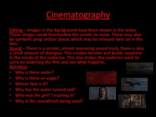 Cinematography
Editing – Images in the background have been shown in the water.
These images could foreshadow the events to come. These may also
be symbolic prop and/or places which may be relevant later on in the
film.
Sound – There is a sinister, almost menacing sound track, there is also
a small amount of dialogue. This creates tension and builds suspense
in the minds of the audience. This also makes the audience want to
carry on watching the film and see what happens.
Narrative
• Why is there water?
• Why is there an eagle?
• Whose face is it?
• Why has the water turned red?
• Who was the girl? “crashing in”
• Why is this soundtrack being used?
 