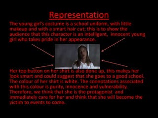 Representation
The young girl’s costume is a school uniform, with little
makeup and with a smart hair cut; this is to show the
audience that this character is an intelligent, innocent young
girl who takes pride in her appearance.




Her top button on her shirt is also done up, this makes her
look smart and could suggest that she goes to a good school.
The colour of her shirt is white. The connotations associated
with this colour is purity, innocence and vulnerability.
Therefore, we think that she is the protagonist and
immediately care for her and think that she will become the
victim to events to come.
 