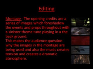 Editing
Montage - The opening credits are a
series of images which foreshadow
the events and props throughout with
a sinister theme tune playing in a the
back ground.
This makes the audience question
why the images in the montage are
being used and also the music creates
tension and creates a dramatic
atmosphere.
 
