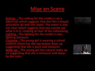 Mise en Scene
Setting: - The setting for the credits is on a
lake/river which suggests that the film is based
around/to do with the water. The water is also
not clear which suggests that you cannot see
what is in it, creating an fear of the unknowing.
Lighting - The lighting for the credits is low
lighting and pure.
Costume - The young girl is wearing a school
uniform which has the top button done up
suggesting that she is pure and innocent.
Make up - The young girl has natural make up
on suggesting that she is innocent and obeys
by the rules.
 