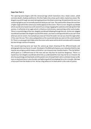 Cape Fear Part 1
The opening scene begins with the Universal logo which transitions into a black screen, which
connotesdeath,shadowsandhorror,thisthenfadesintoa close upof a dark, mysteriousocean.The
diegeticsoundof rough sea starts beingplayedoverthe black screening,thispositionsthe seain an
unnervinglightasyou’re normallyscaredof whatyoucan’tsee.The camerathenshowsthe seafrom
a higherangle whilstthe continuouscreditsappearonthe screen.There isanon-diegeticsoundtrack
whichsoundsverymysteriouswithseveralmusicstingsengagingthe audience andmakingthemfeel
anxious. A reflection of an eagle which is titled as a bird of prey, representing a killer and a leader.
There isasoundbridge of the non-diegeticsoundtrackfollowingthroughthecuts. Asthe non-diegetic
soundtrackovertakesthe diegeticsoundof the water,youhave acontrapuntal editas youcan’t hear
what yousee on screen.Forexample younow can’thear the water nor can you hearthe eagle when
it flies over the sea. This is also juxtapositionas the sound and what you seen on the screendoesn’t
fit.There is a young girl whofadesonto the screenwho wearswhite whichconnoteswithinnocence
but also brings a sense of mystery.
The second opening scene we have the camera go down showing all the different books and
photographsthe manhason hiswall. One bookisThe Biblewhichgivesusanindicationthatthisman
may be veryreligiouswhichmakesusthinkhe is an innocentman.Anotherbook is‘The Call Within’
which gives us a different view on the man and we may fear he could be dangerous. There is a
mysterious non diegetic soundtrack which lets us understand this man may not be so innocent. He
alsohaspsychologyandlawbooksandthe postersare of JosephStalinwhoisadictatorknownasthe
man onsteal and there isalsothunderandlightningwhichforeshadowsforushe istrouble.We have
a focus pull from the books to him. He has a big tattoo on his back which is the scale of justice.
 