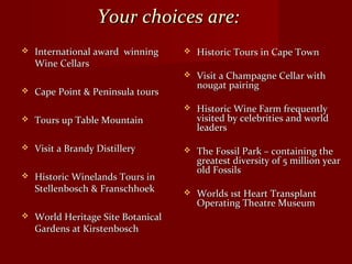 Your choices are:Your choices are:
 International award winningInternational award winning
Wine CellarsWine Cellars
 Cape Point & Peninsula toursCape Point & Peninsula tours
 Tours up Table MountainTours up Table Mountain
 Visit a Brandy DistilleryVisit a Brandy Distillery
 Historic Winelands Tours inHistoric Winelands Tours in
Stellenbosch & FranschhoekStellenbosch & Franschhoek
 World Heritage Site BotanicalWorld Heritage Site Botanical
Gardens at KirstenboschGardens at Kirstenbosch
 Historic Tours in Cape TownHistoric Tours in Cape Town
 Visit a Champagne Cellar withVisit a Champagne Cellar with
nougat pairingnougat pairing
 Historic Wine Farm frequentlyHistoric Wine Farm frequently
visited by celebrities and worldvisited by celebrities and world
leadersleaders
 The Fossil Park – containing theThe Fossil Park – containing the
greatest diversity of 5 million yeargreatest diversity of 5 million year
old Fossilsold Fossils
 Worlds 1st Heart TransplantWorlds 1st Heart Transplant
Operating Theatre MuseumOperating Theatre Museum
 