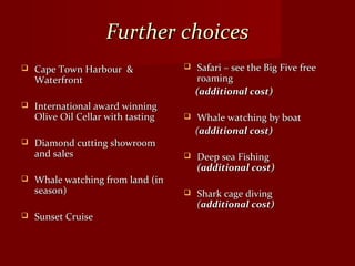 Further choicesFurther choices
 Cape Town Harbour &Cape Town Harbour &
WaterfrontWaterfront
 International award winningInternational award winning
Olive Oil Cellar with tastingOlive Oil Cellar with tasting
 Diamond cutting showroomDiamond cutting showroom
and salesand sales
 Whale watching from land (inWhale watching from land (in
season)season)
 Sunset CruiseSunset Cruise
 Safari – see the Big Five freeSafari – see the Big Five free
roamingroaming
(additional cost)(additional cost)
 Whale watching by boatWhale watching by boat
((additional cost)additional cost)
 Deep sea FishingDeep sea Fishing
(additional cost)(additional cost)
 Shark cage divingShark cage diving
((additional cost)additional cost)
 