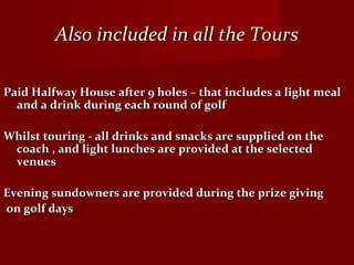 Also included in all the ToursAlso included in all the Tours
Paid Halfway House after 9 holes – that includes a light mealPaid Halfway House after 9 holes – that includes a light meal
and a drink during each round of golfand a drink during each round of golf
Whilst touring - all drinks and snacks are supplied on theWhilst touring - all drinks and snacks are supplied on the
coach , and light lunches are provided at the selectedcoach , and light lunches are provided at the selected
venuesvenues
Evening sundowners are provided during the prize givingEvening sundowners are provided during the prize giving
on golf dayson golf days
 