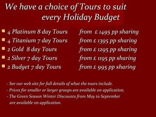 We have a choice of Tours to suitWe have a choice of Tours to suit
every Holiday Budgetevery Holiday Budget
 4 Platinum 8 day Tours4 Platinum 8 day Tours from £ 1495 pp sharingfrom £ 1495 pp sharing
 4 Titanium 7 day Tours4 Titanium 7 day Tours from £ 1395 pp sharingfrom £ 1395 pp sharing
 2 Gold 8 day Tours2 Gold 8 day Tours from £ 1295 pp sharingfrom £ 1295 pp sharing
 2 Silver 7 day Tours2 Silver 7 day Tours from £ 1195 pp sharingfrom £ 1195 pp sharing
 2 Budget 7 day Tours2 Budget 7 day Tours from £ 995 pp sharingfrom £ 995 pp sharing
-- See our web site for full details of what the tours include.See our web site for full details of what the tours include.
- Prices for smaller or larger groups are available on application.- Prices for smaller or larger groups are available on application.
- The Green Season Winter Discounts from May to September- The Green Season Winter Discounts from May to September
are available 0n application.are available 0n application.
 