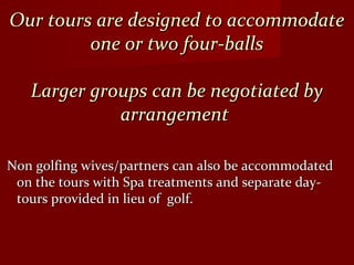 Our tours are designed to accommodateOur tours are designed to accommodate
one or two four-ballsone or two four-balls
Larger groups can be negotiated byLarger groups can be negotiated by
arrangementarrangement
Non golfing wives/partners can also be accommodatedNon golfing wives/partners can also be accommodated
on the tours with Spa treatments and separate day-on the tours with Spa treatments and separate day-
tours provided in lieu of golf.tours provided in lieu of golf.
 