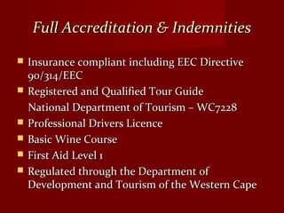 Full Accreditation & IndemnitiesFull Accreditation & Indemnities
 Insurance compliant including EEC DirectiveInsurance compliant including EEC Directive
90/314/EEC90/314/EEC
 Registered and Qualified Tour GuideRegistered and Qualified Tour Guide
National Department of Tourism – WC7228National Department of Tourism – WC7228
 Professional Drivers LicenceProfessional Drivers Licence
 Basic Wine CourseBasic Wine Course
 First Aid Level 1First Aid Level 1
 Regulated through the Department ofRegulated through the Department of
Development and Tourism of the Western CapeDevelopment and Tourism of the Western Cape
 