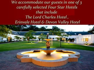 We accommodate our guests in one of 3We accommodate our guests in one of 3
carefully selected Four Star Hotelscarefully selected Four Star Hotels
that includethat include
The Lord Charles Hotel ,The Lord Charles Hotel ,
Erinvale Hotel & Devon Valley HotelErinvale Hotel & Devon Valley Hotel
 