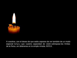A vosotros, con el deseo de que seáis capaces de ver también de un modo
especial la luz y que vuestra capacidad de visión sobrepase los límites
de la física, sin detenerse en la simple mirada. M.R.G.