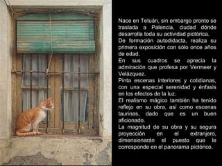 Nace en Tetuán, sin embargo pronto se
traslada a Palencia, ciudad dónde
desarrolla toda su actividad pictórica.
De formación autodidacta, realiza su
primera exposición con sólo once años
de edad.
En sus cuadros se aprecia la
admiración que profesa por Vermeer y
Velázquez.
Pinta escenas interiores y cotidianas,
con una especial serenidad y énfasis
en los efectos de la luz.
El realismo mágico también ha tenido
reflejo en su obra, así como escenas
taurinas, dado que es un buen
aficionado.
La magnitud de su obra y su segura
proyección en el extranjero,
dimensionarán el puesto que le
corresponde en el panorama pictórico.