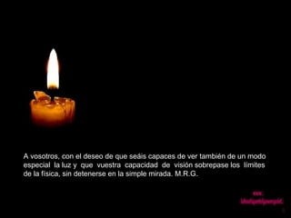 A vosotros, con el deseo de que seáis capaces de ver también de un modo especial  la luz y  que  vuestra  capacidad  de  visión sobrepase los  límites de la física, sin detenerse en la simple mirada. M.R.G.  