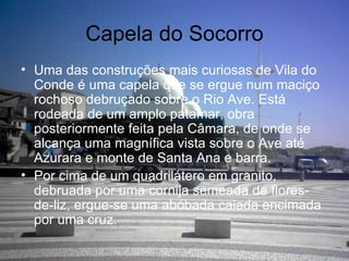 Capela do Socorro Uma das construções mais curiosas de Vila do Conde é uma capela que se ergue num maciço rochoso debruçado sobre o Rio Ave. Está rodeada de um amplo patamar, obra posteriormente feita pela Câmara, de onde se alcança uma magnífica vista sobre o Ave até Azurara e monte de Santa Ana e barra. Por cima de um quadrilátero em granito, debruada por uma cornija semeada de flores-de-liz, ergue-se uma abóbada caiada encimada por uma cruz. 