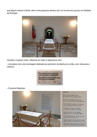 que alguns metros à frente, abre numa pequena câmara com um tumulo em que jaz um Soldado
de Portugal.
Vencido o impacto maior, olhamos em redor e deparamos com:
- uma placa com uma mensagem dedicada ao pormenor da abertura no chão, com vista para a
cisterna.
- O poema Regresso
 